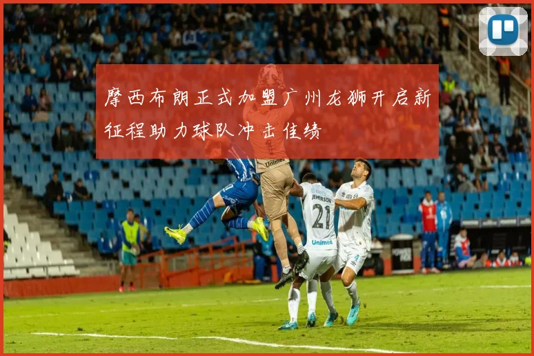 摩西布朗正式加盟广州龙狮开启新征程助力球队冲击佳绩